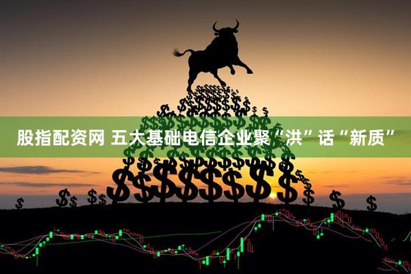 股指配资网 五大基础电信企业聚“洪”话“新质”