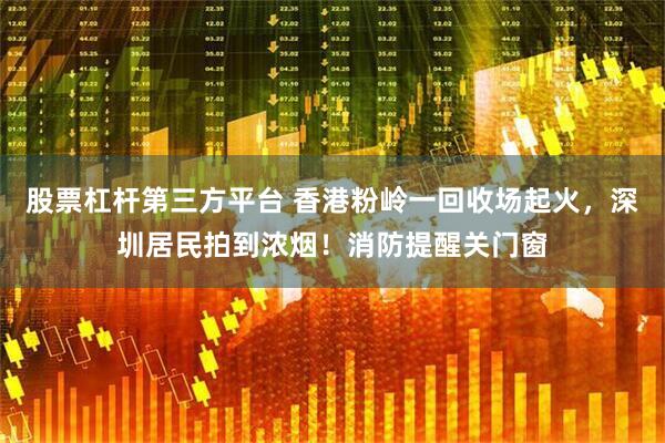 股票杠杆第三方平台 香港粉岭一回收场起火，深圳居民拍到浓烟！消防提醒关门窗