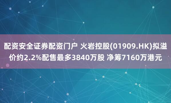 配资安全证券配资门户 火岩控股(01909.HK)拟溢价约2.2%配售最多3840万股 净筹7160万港元