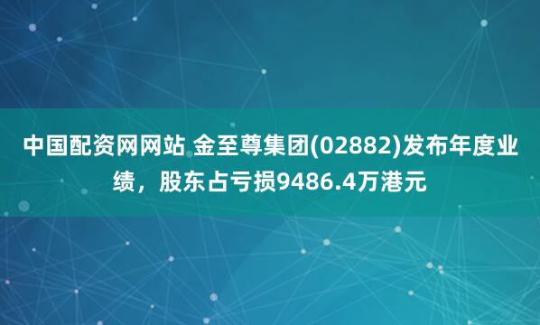 中国配资网网站 金至尊集团(02882)发布年度业绩，股东占亏损9486.4万港元
