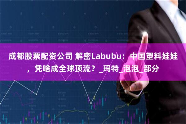 成都股票配资公司 解密Labubu：中国塑料娃娃，凭啥成全球顶流？_玛特_泡泡_部分