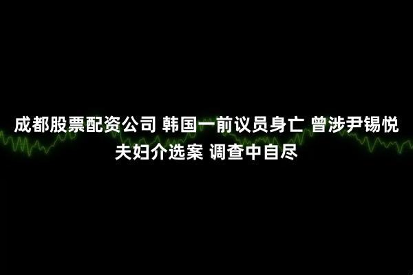 成都股票配资公司 韩国一前议员身亡 曾涉尹锡悦夫妇介选案 调查中自尽