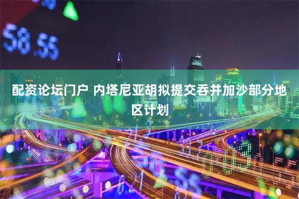 配资论坛门户 内塔尼亚胡拟提交吞并加沙部分地区计划