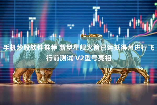 手机炒股软件推荐 新型星舰火箭已运抵得州进行飞行前测试 V2型号亮相
