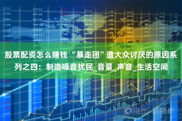 股票配资怎么赚钱 “暴走团”遭大众讨厌的原因系列之四：制造噪音扰民_音量_声音_生活空间