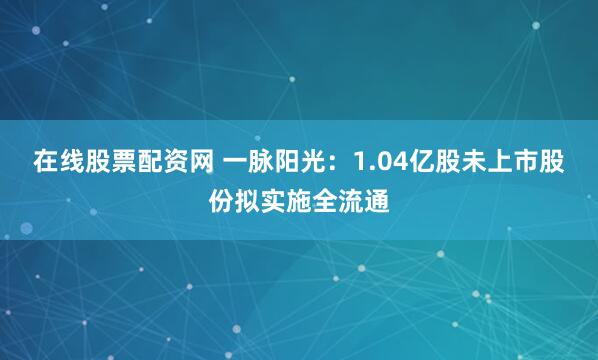 在线股票配资网 一脉阳光：1.04亿股未上市股份拟实施全流通