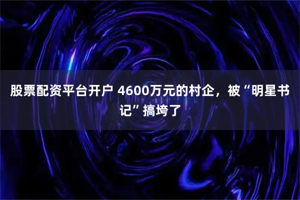 股票配资平台开户 4600万元的村企，被“明星书记”搞垮了