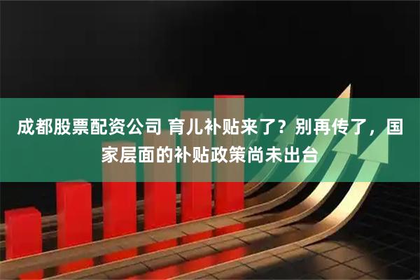 成都股票配资公司 育儿补贴来了？别再传了，国家层面的补贴政策尚未出台