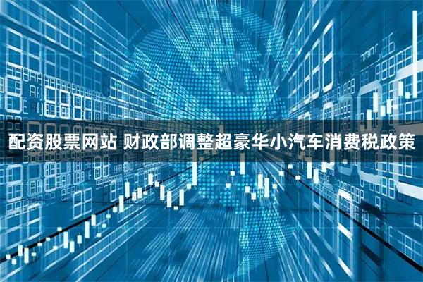 配资股票网站 财政部调整超豪华小汽车消费税政策