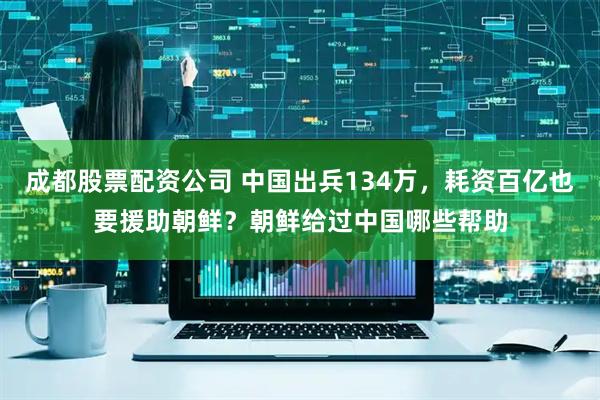 成都股票配资公司 中国出兵134万，耗资百亿也要援助朝鲜？朝鲜给过中国哪些帮助