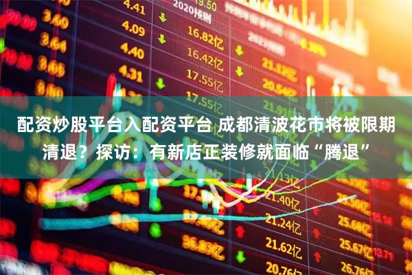 配资炒股平台入配资平台 成都清波花市将被限期清退？探访：有新店正装修就面临“腾退”