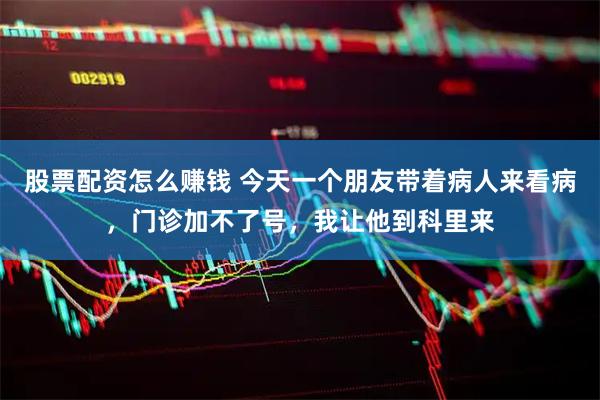 股票配资怎么赚钱 今天一个朋友带着病人来看病，门诊加不了号，我让他到科里来