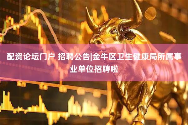 配资论坛门户 招聘公告|金牛区卫生健康局所属事业单位招聘啦