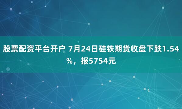 股票配资平台开户 7月24日硅铁期货收盘下跌1.54%，报5754元
