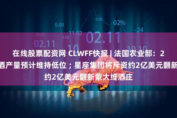 在线股票配资网 CLWFF快报 | 法国农业部：2025年葡萄酒产量预计维持低位 ; 星座集团将斥资约2亿美元翻新蒙大维酒庄