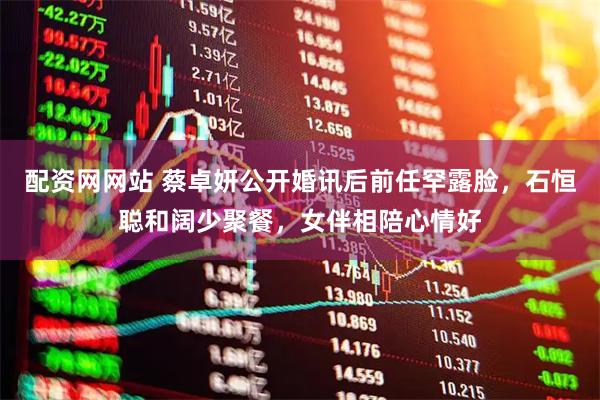 配资网网站 蔡卓妍公开婚讯后前任罕露脸，石恒聪和阔少聚餐，女伴相陪心情好