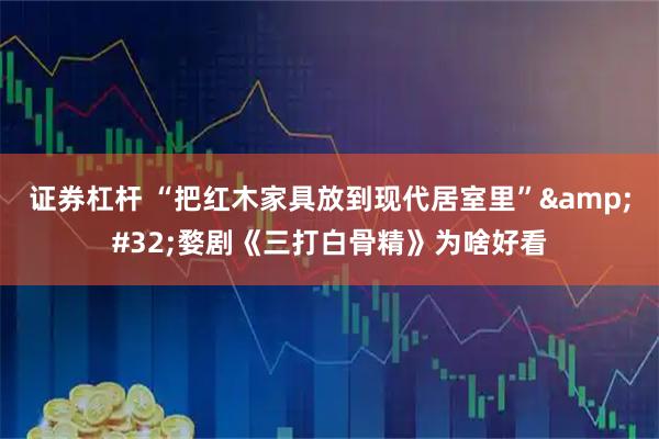 证券杠杆 “把红木家具放到现代居室里” 婺剧《三打白骨精》为啥好看