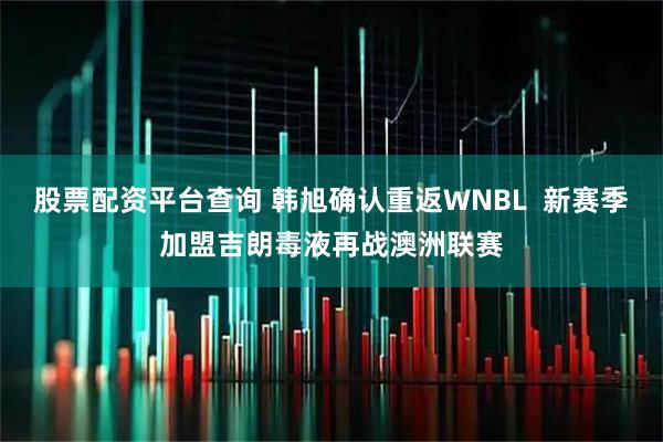 股票配资平台查询 韩旭确认重返WNBL  新赛季加盟吉朗毒液再战澳洲联赛
